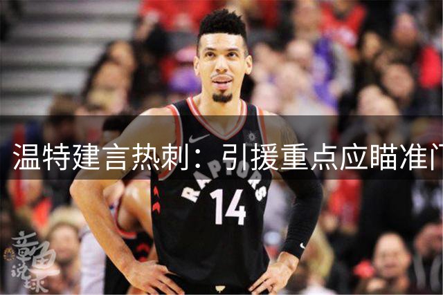 温特建言热刺：引援重点应瞄准门将与锋线尖刀