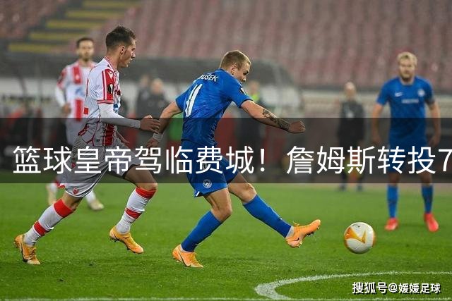 篮球皇帝驾临费城！詹姆斯转投76人引发全城狂欢