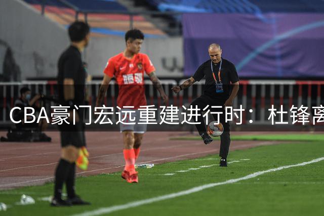 CBA豪门宏远重建进行时：杜锋离任获实锤 引援策略显端倪